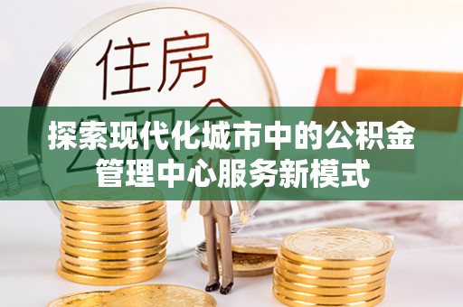 光山探索现代化城市中的公积金管理中心服务新模式