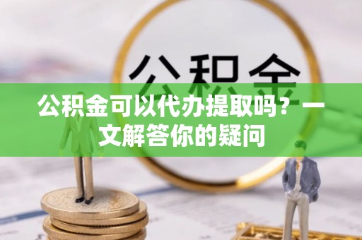 光山公积金可以代办提取吗？一文解答你的疑问
