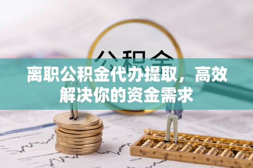 光山离职公积金代办提取，高效解决你的资金需求
