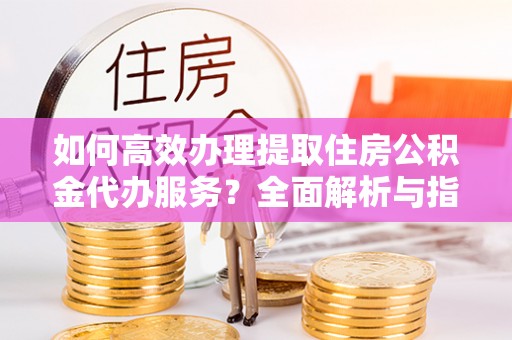 光山如何高效办理提取住房公积金代办服务？全面解析与指南