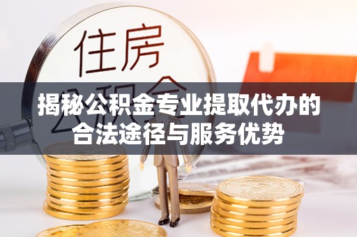 光山揭秘公积金专业提取代办的合法途径与服务优势