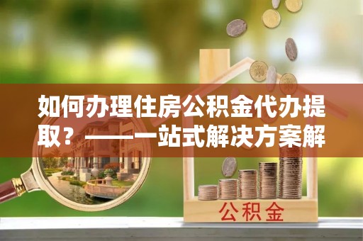 光山如何办理住房公积金代办提取？——一站式解决方案解析